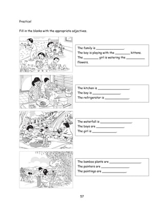 Practice!


Fill in the blanks with the appropriate adjectives.




                                           The family is _______________.
                                           The boy is playing with the ________ kittens.
                                           The ________ girl is watering the __________
                                           flowers.




                                           The kitchen is _________________.
                                           The boy is _______________.
                                           The refrigerator is _____________.




                                           The waterfall is _________________.
                                           The boys are _______________.
                                           The girl is _____________.




                                           The bamboo plants are _________________.
                                           The painters are _______________.
                                           The paintings are _____________.




                                             57
 