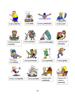 laughing heartily            crying sadly          swimming athletically       studying hard




building sandcastle         fighting bravely            vacuuming thoroughly      catching a ball
creatively                                                                        efficiently




   throwing a               drawing artistically            waiting patiently   climbing quickly
   ball skillfully




 kicking a ball playfully        cooking excitedly          playing a piano      typing on the
                                                            melodiously          computer
                                                                                 attentively




                                                   60
 