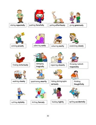 dialing repeatedly       pushing forcefully          pulling effortlessly   giving generously




 winning proudly              admiring vainly         colouring neatly      examining closely




                                 damaging                                   throwing rubbish
  finding victoriously                                repairing cleverly
                                 tragically                                 responsibly




  washing cleanly         questioning smartly         taking photographs          thinking
                                                      seriously                   thoughtfully




 cutting stylishly          hitting fiercely           holding tightly      spilling accidentally




                                                61
 