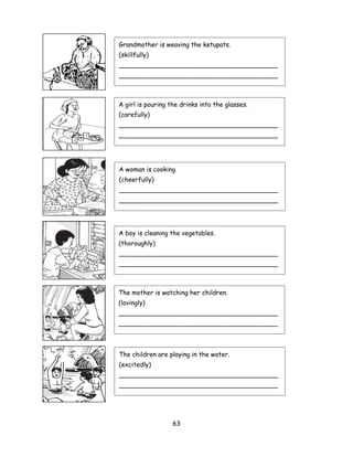 Grandmother is weaving the ketupats.
(skillfully)
________________________________________
________________________________________



A girl is pouring the drinks into the glasses.
(carefully)
________________________________________
________________________________________




A woman is cooking.
(cheerfully)
________________________________________
________________________________________




A boy is cleaning the vegetables.
(thoroughly)
________________________________________
________________________________________



The mother is watching her children.
(lovingly)
________________________________________
________________________________________



The children are playing in the water.
(excitedly)
________________________________________
________________________________________




                   63
 