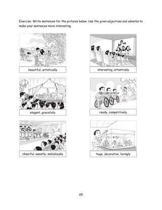 Exercise: Write sentences for the pictures below. Use the given adjectives and adverbs to
make your sentences more interesting.




      beautiful, artistically                           interesting, attentively




       elegant, gracefully                               ready, competitively




  cheerful, sweetly, melodiously                       huge, decorative, lovingly




                                           65
 