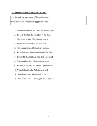 B) Join these sentences with ‘and’ or ‘but’.

e.g. She took out some money. She paid the man.

    She took out some money and paid the man.



   1. My father has a car. My father has a motorcycle.

   2. He took the stick. He chased away the dogs.

   3. The farmer is poor. The farmer is honest.

   4. We ran to catch the bus. We missed it.

   5. Tigers are animals. Elephants are animals.

   6. He studied hard for the examination. She failed.

   7. I wanted to buy the book. The shop was closed.

   8. She opened the box. She took out a sweet.

   9. He went to the well. He fetched a pail of water.

   10. We called out loudly. Nobody answered.

   11. They have a dog. They haven’t a cat.

   12. Poh Wah switched off the light. He went to bed.




                                               76
 