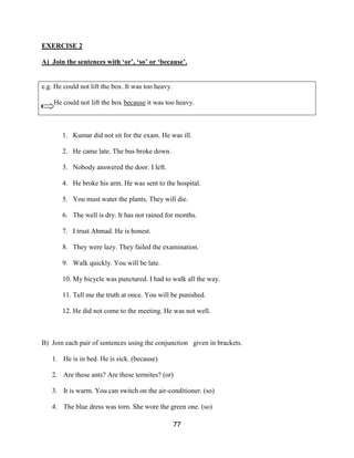 EXERCISE 2

A) Join the sentences with ‘or’, ‘so’ or ‘because’.


e.g. He could not lift the box. It was too heavy.

    He could not lift the box because it was too heavy.



       1. Kumar did not sit for the exam. He was ill.

       2. He came late. The bus broke down.

       3. Nobody answered the door. I left.

       4. He broke his arm. He was sent to the hospital.

       5. You must water the plants. They will die.

       6. The well is dry. It has not rained for months.

       7. I trust Ahmad. He is honest.

       8. They were lazy. They failed the examination.

       9. Walk quickly. You will be late.

       10. My bicycle was punctured. I had to walk all the way.

       11. Tell me the truth at once. You will be punished.

       12. He did not come to the meeting. He was not well.



B) Join each pair of sentences using the conjunction given in brackets.

   1. He is in bed. He is sick. (because)

   2. Are these ants? Are these termites? (or)

   3. It is warm. You can switch on the air-conditioner. (so)

   4. The blue dress was torn. She wore the green one. (so)

                                                    77
 