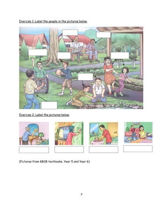 Exercise 1: Label the people in the pictures below.




Exercise 2: Label the pictures below.




(Pictures from KBSR textbooks, Year 5 and Year 6)




                                             7
 