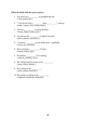 Fill in the blank with the correct answer.

   1. You must use a __________ to straighten the line.
      ( ruler, pencil, pen )

   2. “ You can eat with a __________ and a __________”, said my
      mother. ( spoon, fork, scissors, knife )

   3. We use a __________ to sweep the floor.
      ( broom, duster, hockey stick )

   4. You can use this __________ to tighten the screw.
      ( pliers, spanner, screwdriver )

   5. “ I need an __________ to rub off the error ”, said Ruby.
      ( eraser, axe, umbrella )

   6. She is carrying a __________ of water.
      ( bucket, basket, cage )

   7. We need an __________ if it is raining.
      ( raincoat, umbrella, oven )

   8. Mr. Chong keeps his money in his __________.
      ( purse, wallet, diskette )

   9. He is sitting on the __________ .
      ( chair, camera, fireworks )

   10. The teacher is writing on the __________ .
       ( cupboard, blackboard, dartboard )




                                                83
 