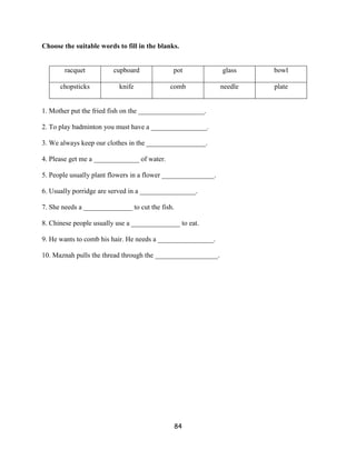 Choose the suitable words to fill in the blanks.


       racquet           cupboard             pot              glass    bowl

      chopsticks           knife             comb              needle   plate


1. Mother put the fried fish on the ___________________.

2. To play badminton you must have a ________________.

3. We always keep our clothes in the _________________.

4. Please get me a _____________ of water.

5. People usually plant flowers in a flower _______________.

6. Usually porridge are served in a ________________.

7. She needs a ______________ to cut the fish.

8. Chinese people usually use a ______________ to eat.

9. He wants to comb his hair. He needs a ________________.

10. Maznah pulls the thread through the __________________.




                                                 84
 