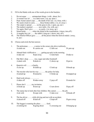 C.    Fill in the blanks with one of the words given in the brackets.

1.      Do not argue ……. unimportant things. ( with , about, for )
2.      A woman was set ….. in a dark room. ( on, up, upon )
3.      Puan Asmat cannot cope ….. the death of her son. ( to, from, with )
4.      We need a truck to carry …….. those broken tables. ( to, of, away )
5.      The carpet is spread …….. on the grass to dry. ( upon, up, out )
6.      The market is packed ……… new stalls. ( by, with, up )
7.      Try again. Don’t give ……… so easily. ( in, away, up )
8.      Susan broke ………. when she failed in the examination. ( down, into,off )
9.      A naughty boy cut …… the rabbit’s long ear. ( down, into, off )
10.     The District Officer gave ……… all the prizes when the festival ended. ( away,
        in, up )

D.    Choose and circle the best answer.

1.      The policeman ………. a notice to the owner who drive recklessly.
        A.reads out      B. carries out         C.falls out            D. puts up

2.      Ahmad finds it difficult to …….. getting up early in the morning.
        A.take out            B.put away             C.look back          D.take to

3.      Pak Mat’s shop ……… rice, sugar and other foodstuff.
        A.deals with      B.deals in            C.shows up                D.put in

4.      Quarrels will …….. a family.
        A.size up            B.chalk up               C.look up           D.break up

5.      The traveler who lost his way ………. the police for help.
        A.turned up           B.turned to        C.broke up               D.stepped up

6.      Hard work always …………..
        A.takes off       B.takes away                C.pays off          D.stands for

7.      Please don’t …….. my invitation.
        A.break up         B.turn up                  C.turn down         D.pay off

8.      The nanny has to look after four children. She cannot ……… the job.
        A.do with            B.cope with             C.take over        D.break off

9.      The bus driver ……. while driving and met with an accident.
        A.dozed off         B.laid off            C.kept off              D.gave away

10.     The beggar is roaming the place ……… food.
        A.looking for        B.going about      C.crosssing out           D.hanging up


                                                 93
 
