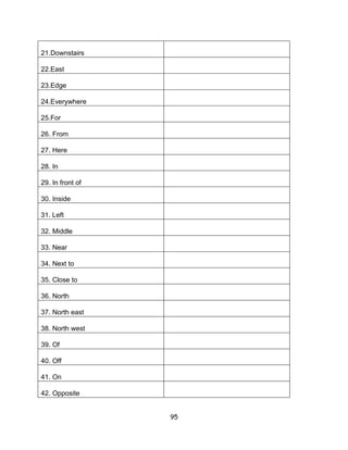 21.Downstairs

22.East

23.Edge

24.Everywhere

25.For

26. From

27. Here

28. In

29. In front of

30. Inside

31. Left

32. Middle

33. Near

34. Next to

35. Close to

36. North

37. North east

38. North west

39. Of

40. Off

41. On

42. Opposite


                  95
 