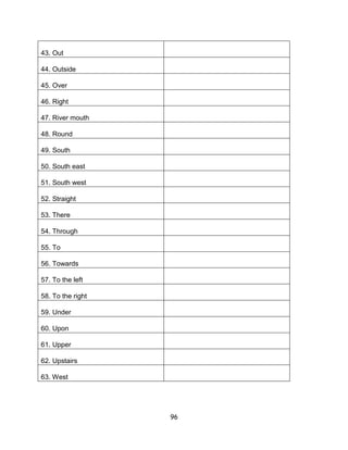 43. Out

44. Outside

45. Over

46. Right

47. River mouth

48. Round

49. South

50. South east

51. South west

52. Straight

53. There

54. Through

55. To

56. Towards

57. To the left

58. To the right

59. Under

60. Upon

61. Upper

62. Upstairs

63. West




                   96
 