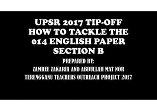 UPSR 2017 TIP-OFF
HOW TO TACKLE THE
014 ENGLISH PAPER
SECTION B
PREPARED BY:
ZAMREE ZAKARIA AND ABDULLAH MAT NOR
TERENGGANU TEACHERS OUTREACH PROJECT 2017
 