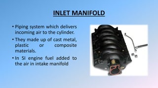 INLET MANIFOLD
• Piping system which delivers
incoming air to the cylinder.
• They made up of cast metal,
plastic or composite
materials.
• In SI engine fuel added to
the air in intake manifold
 