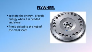 FLYWHEEL
• To store the energy , provide
energy when it is needed
and store.
• firmly bolted to the hub of
the crankshaft
 