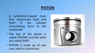 PISTON
• A cylindrical-shaped mass
that reciprocate back and
forth in the cylinder
transmitting force to the
crankshaft.
• The top of the piston is
called CROWN and the sides
are called SKIRT.
• PISTON is made up of cast
iron, steel or aluminum.
 