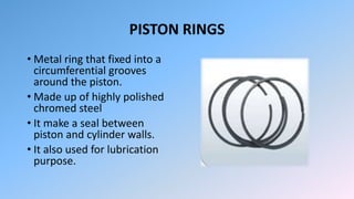 PISTON RINGS
• Metal ring that fixed into a
circumferential grooves
around the piston.
• Made up of highly polished
chromed steel
• It make a seal between
piston and cylinder walls.
• It also used for lubrication
purpose.
 