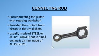 CONNECTING ROD
• Rod connecting the piston
with rotating crankshaft.
• Provided the contact from
piston to the crankshaft.
• Usually made of STEEL or
ALLOY FORGED but in small
engine it can be made of
ALUMINUM.
 