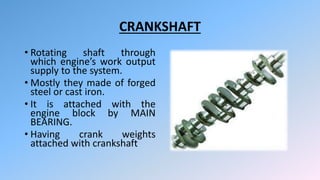 CRANKSHAFT
• Rotating shaft through
which engine’s work output
supply to the system.
• Mostly they made of forged
steel or cast iron.
• It is attached with the
engine block by MAIN
BEARING.
• Having crank weights
attached with crankshaft
 