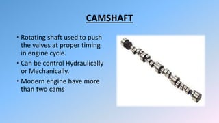 CAMSHAFT
• Rotating shaft used to push
the valves at proper timing
in engine cycle.
• Can be control Hydraulically
or Mechanically.
• Modern engine have more
than two cams
 