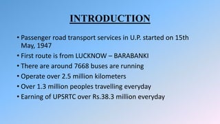 INTRODUCTION
• Passenger road transport services in U.P. started on 15th
May, 1947
• First route is from LUCKNOW – BARABANKI
• There are around 7668 buses are running
• Operate over 2.5 million kilometers
• Over 1.3 million peoples travelling everyday
• Earning of UPSRTC over Rs.38.3 million everyday
 