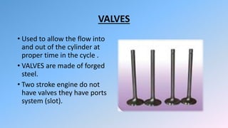 VALVES
• Used to allow the flow into
and out of the cylinder at
proper time in the cycle .
• VALVES are made of forged
steel.
• Two stroke engine do not
have valves they have ports
system (slot).
 
