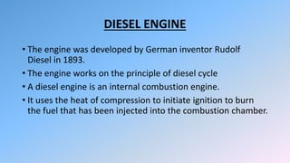 DIESEL ENGINE
• The engine was developed by German inventor Rudolf
Diesel in 1893.
• The engine works on the principle of diesel cycle
• A diesel engine is an internal combustion engine.
• It uses the heat of compression to initiate ignition to burn
the fuel that has been injected into the combustion chamber.
 