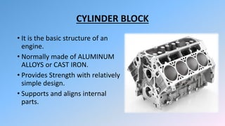 CYLINDER BLOCK
• It is the basic structure of an
engine.
• Normally made of ALUMINUM
ALLOYS or CAST IRON.
• Provides Strength with relatively
simple design.
• Supports and aligns internal
parts.
 
