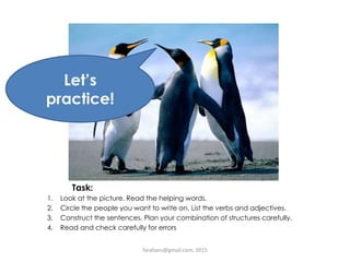 Task:
1. Look at the picture. Read the helping words.
2. Circle the people you want to write on. List the verbs and adjectives.
3. Construct the sentences. Plan your combination of structures carefully.
4. Read and check carefully for errors
Let’s
practice!
faraharu@gmail.com, 2015
 