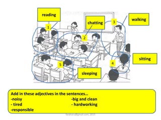 1
2
5 4
3
walking
sitting
chatting
reading
sleeping
Add in these adjectives in the sentences…
-noisy -big and clean
- tired - hardworking
-responsible
faraharu@gmail.com, 2015
 
