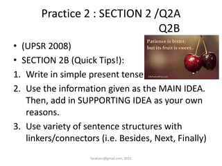 Practice 2 : SECTION 2 /Q2A
Q2B
• (UPSR 2008)
• SECTION 2B (Quick Tips!):
1. Write in simple present tense.
2. Use the information given as the MAIN IDEA.
Then, add in SUPPORTING IDEA as your own
reasons.
3. Use variety of sentence structures with
linkers/connectors (i.e. Besides, Next, Finally)
faraharu@gmail.com, 2015
 