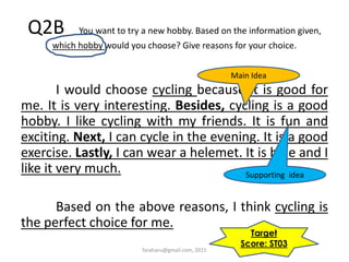 Q2B You want to try a new hobby. Based on the information given,
which hobby would you choose? Give reasons for your choice.
I would choose cycling because it is good for
me. It is very interesting. Besides, cycling is a good
hobby. I like cycling with my friends. It is fun and
exciting. Next, I can cycle in the evening. It is a good
exercise. Lastly, I can wear a helemet. It is blue and I
like it very much.
Based on the above reasons, I think cycling is
the perfect choice for me.
Main Idea
Supporting idea
Target
Score: ST03
faraharu@gmail.com, 2015
 