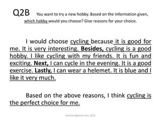 Q2B You want to try a new hobby. Based on the information given,
which hobby would you choose? Give reasons for your choice.
I would choose cycling because it is good for
me. It is very interesting. Besides, cycling is a good
hobby. I like cycling with my friends. It is fun and
exciting. Next, I can cycle in the evening. It is a good
exercise. Lastly, I can wear a helemet. It is blue and I
like it very much.
Based on the above reasons, I think cycling is
the perfect choice for me.
faraharu@gmail.com, 2015
 