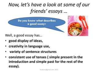 Now, let’s have a look at some of our
friends’ essays …
Well, a good essay has…
• good display of ideas,
• creativity in language use,
• variety of sentence structures
• consistent use of tenses ( simple present in the
introduction and simple past for the rest of the
essay).
Do you know what describes
a good essay?
faraharu@gmail.com, 2015
 