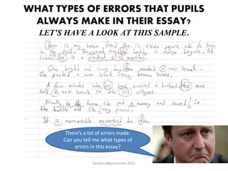 WHAT TYPES OF ERRORS THAT PUPILS
ALWAYS MAKE IN THEIR ESSAY?
LET’S HAVE A LOOK AT THIS SAMPLE.
faraharu@gmail.com, 2015
There’s a lot of errors made.
Can you tell me what types of
errors in this essay?
 