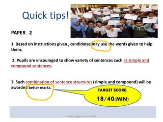 PAPER 2
1. Based on instructions given , candidates may use the words given to help
them.
2. Pupils are encouraged to show variety of sentences such as simple and
compound sentences.
3. Such combination of sentence structures (simple and compound) will be
awarded better marks.
Quick tips!
faraharu@gmail.com, 2015
TARGET SCORE:
18/40(MIN)
 