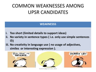 WEAKNESSS
i. Too short (limited details to support ideas)
ii. No variety in sentence types ( i.e. only use simple sentences
)
iii. No creativity in language use ( no usage of adjectives,
similes or interesting expression ).
COMMON WEAKNESSES AMONG
UPSR CANDIDATES
faraharu@gmail.com, 2015
 