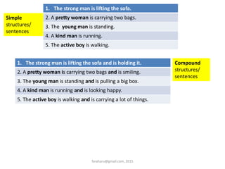 1. The strong man is lifting the sofa.
2. A pretty woman is carrying two bags.
3. The young man is standing.
4. A kind man is running.
5. The active boy is walking.
Simple
structures/
sentences
1. The strong man is lifting the sofa and is holding it.
2. A pretty woman is carrying two bags and is smiling.
3. The young man is standing and is pulling a big box.
4. A kind man is running and is looking happy.
5. The active boy is walking and is carrying a lot of things.
Compound
structures/
sentences
faraharu@gmail.com, 2015
 