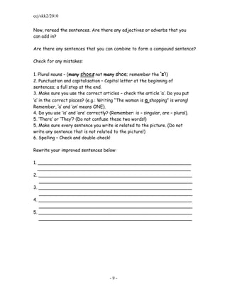 ccj/skk2/2010


Now, reread the sentences. Are there any adjectives or adverbs that you
can add in?

Are there any sentences that you can combine to form a compound sentence?

Check for any mistakes:

1. Plural nouns – (many shoes not many shoe; remember the ‘s’!)
2. Punctuation and capitalisation – Capital letter at the beginning of
sentences; a full stop at the end.
3. Make sure you use the correct articles – check the article „a‟. Do you put
„a‟ in the correct places? (e.g.: Writing “The woman is a shopping” is wrong!
Remember, „a‟ and „an‟ means ONE).
4. Do you use „is‟ and „are‟ correctly? (Remember: is – singular, are – plural).
5. „There‟ or „They‟? (Do not confuse these two words!)
5. Make sure every sentence you write is related to the picture. (Do not
write any sentence that is not related to the picture!)
6. Spelling – Check and double-check!

Rewrite your improved sentences below:

1. _______________________________________________________
   _______________________________________________________
2. _______________________________________________________
    _______________________________________________________
3. _______________________________________________________
    _______________________________________________________
4. _______________________________________________________
    _______________________________________________________
5. _______________________________________________________
   _______________________________________________________




                                       -9-
 