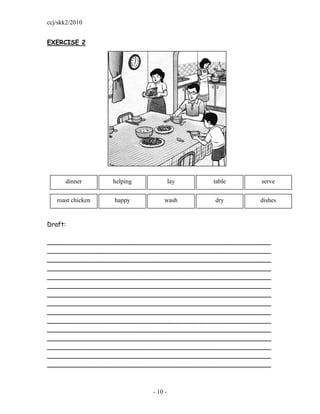 ccj/skk2/2010


EXERCISE 2




      dinner       helping            lay   table     serve


   roast chicken   happy         wash       dry       dishes


Draft:

_________________________________________________________
_________________________________________________________
_________________________________________________________
_________________________________________________________
_________________________________________________________
_________________________________________________________
_________________________________________________________
_________________________________________________________
_________________________________________________________
_________________________________________________________
_________________________________________________________
_________________________________________________________
_________________________________________________________
_________________________________________________________
_________________________________________________________



                             - 10 -
 