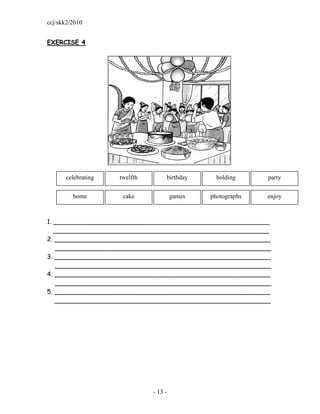 ccj/skk2/2010


EXERCISE 4




       celebrating   twelfth        birthday      holding     party


         home         cake              games   photographs   enjoy



1. _______________________________________________________
   _______________________________________________________
2. _______________________________________________________
    _______________________________________________________
3. _______________________________________________________
    _______________________________________________________
4. _______________________________________________________
    _______________________________________________________
5. _______________________________________________________
   _______________________________________________________




                               - 13 -
 