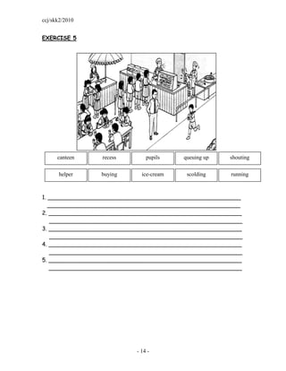 ccj/skk2/2010


EXERCISE 5




      canteen    recess        pupils    queuing up    shouting


      helper     buying      ice-cream    scolding     running



1. _______________________________________________________
   _______________________________________________________
2. _______________________________________________________
    _______________________________________________________
3. _______________________________________________________
    _______________________________________________________
4. _______________________________________________________
    _______________________________________________________
5. _______________________________________________________
   _______________________________________________________




                           - 14 -
 
