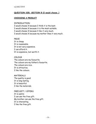 ccj/skk2/2010


QUESTION 2(B): SECTION B (I would choose…)

CHOOSING A PRODUCT

INTRODUCTION
I would choose X because   I think it is the best.
I would choose X because   it is the most suitable.
I would choose X because   I like it very much.
I would choose X because   my mother likes it very much.

PRICE
It is cheap.
It is reasonable.
It is not very expensive.
I can afford it.
It is expensive, but worth it.

COLOUR
The colours are my favourite.
The colours are my father‟s favourite.
The colours are nice.
It is attractive.
I like the colours.

MATERIALS
The quality is good.
It is long-lasting.
It is beautiful.
I like the materials.

FREE GIFT / OFFERS
It is useful.
I can use the free gift.
My brother can use the free gift.
It is interesting.
I like the free gift.




                                    - 16 -
 