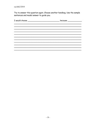 ccj/skk2/2010


Try to answer this question again. Choose another handbag. Use the sample
sentences and model answer to guide you.

I would choose ___________________________ because ____________
_________________________________________________________
_________________________________________________________
_________________________________________________________
_________________________________________________________
_________________________________________________________
_________________________________________________________
_________________________________________________________
_________________________________________________________
_________________________________________________________
_________________________________________________________
_________________________________________________________




                                   - 18 -
 