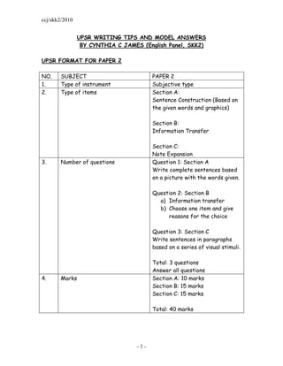 ccj/skk2/2010


                UPSR WRITING TIPS AND MODEL ANSWERS
                 BY CYNTHIA C JAMES (English Panel, SKK2)

UPSR FORMAT FOR PAPER 2

NO.    SUBJECT                           PAPER 2
1.     Type of instrument                Subjective type
2.     Type of items                     Section A:
                                         Sentence Construction (Based on
                                         the given words and graphics)

                                         Section B:
                                         Information Transfer

                                         Section C:
                                         Note Expansion
3.     Number of questions               Question 1: Section A
                                         Write complete sentences based
                                         on a picture with the words given.

                                         Question 2: Section B
                                           a) Information transfer
                                           b) Choose one item and give
                                              reasons for the choice

                                         Question 3: Section C
                                         Write sentences in paragraphs
                                         based on a series of visual stimuli.

                                         Total: 3 questions
                                         Answer all questions
4.     Marks                             Section A: 10 marks
                                         Section B: 15 marks
                                         Section C: 15 marks

                                         Total: 40 marks




                                   -1-
 