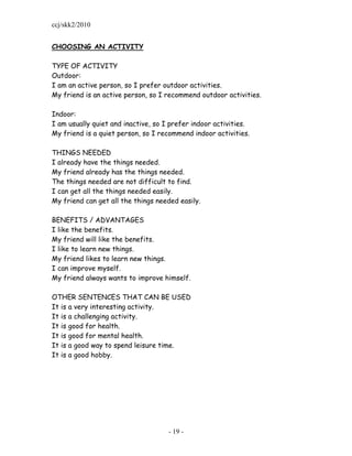 ccj/skk2/2010


CHOOSING AN ACTIVITY

TYPE OF ACTIVITY
Outdoor:
I am an active person, so I prefer outdoor activities.
My friend is an active person, so I recommend outdoor activities.

Indoor:
I am usually quiet and inactive, so I prefer indoor activities.
My friend is a quiet person, so I recommend indoor activities.

THINGS NEEDED
I already have the things needed.
My friend already has the things needed.
The things needed are not difficult to find.
I can get all the things needed easily.
My friend can get all the things needed easily.

BENEFITS / ADVANTAGES
I like the benefits.
My friend will like the benefits.
I like to learn new things.
My friend likes to learn new things.
I can improve myself.
My friend always wants to improve himself.

OTHER SENTENCES THAT CAN BE USED
It is a very interesting activity.
It is a challenging activity.
It is good for health.
It is good for mental health.
It is a good way to spend leisure time.
It is a good hobby.




                                     - 19 -
 