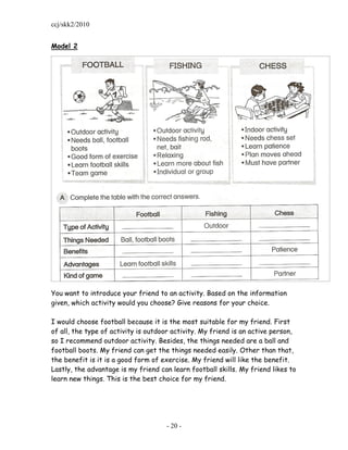 ccj/skk2/2010


Model 2




You want to introduce your friend to an activity. Based on the information
given, which activity would you choose? Give reasons for your choice.

I would choose football because it is the most suitable for my friend. First
of all, the type of activity is outdoor activity. My friend is an active person,
so I recommend outdoor activity. Besides, the things needed are a ball and
football boots. My friend can get the things needed easily. Other than that,
the benefit is it is a good form of exercise. My friend will like the benefit.
Lastly, the advantage is my friend can learn football skills. My friend likes to
learn new things. This is the best choice for my friend.




                                     - 20 -
 