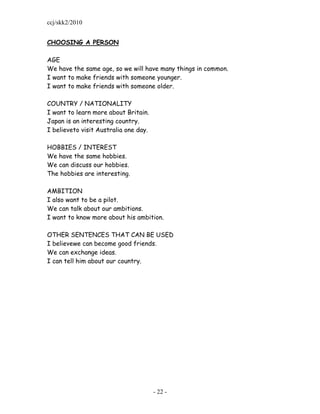 ccj/skk2/2010


CHOOSING A PERSON

AGE
We have the same age, so we will have many things in common.
I want to make friends with someone younger.
I want to make friends with someone older.

COUNTRY / NATIONALITY
I want to learn more about Britain.
Japan is an interesting country.
I believeto visit Australia one day.

HOBBIES / INTEREST
We have the same hobbies.
We can discuss our hobbies.
The hobbies are interesting.

AMBITION
I also want to be a pilot.
We can talk about our ambitions.
I want to know more about his ambition.

OTHER SENTENCES THAT CAN BE USED
I believewe can become good friends.
We can exchange ideas.
I can tell him about our country.




                                       - 22 -
 