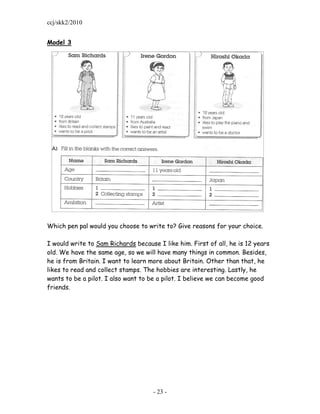 ccj/skk2/2010


Model 3




Which pen pal would you choose to write to? Give reasons for your choice.

I would write to Sam Richards because I like him. First of all, he is 12 years
old. We have the same age, so we will have many things in common. Besides,
he is from Britain. I want to learn more about Britain. Other than that, he
likes to read and collect stamps. The hobbies are interesting. Lastly, he
wants to be a pilot. I also want to be a pilot. I believe we can become good
friends.




                                     - 23 -
 