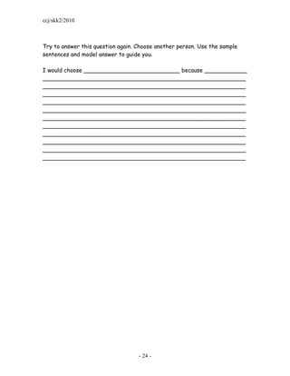 ccj/skk2/2010



Try to answer this question again. Choose another person. Use the sample
sentences and model answer to guide you.

I would choose ___________________________ because ____________
_________________________________________________________
_________________________________________________________
_________________________________________________________
_________________________________________________________
_________________________________________________________
_________________________________________________________
_________________________________________________________
_________________________________________________________
_________________________________________________________
_________________________________________________________
_________________________________________________________




                                   - 24 -
 