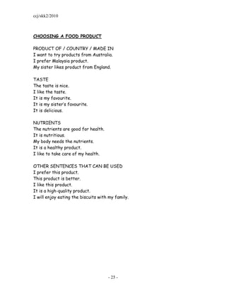 ccj/skk2/2010



CHOOSING A FOOD PRODUCT

PRODUCT OF / COUNTRY / MADE IN
I want to try products from Australia.
I prefer Malaysia product.
My sister likes product from England.

TASTE
The taste is nice.
I like the taste.
It is my favourite.
It is my sister‟s favourite.
It is delicious.

NUTRIENTS
The nutrients are good for health.
It is nutritious.
My body needs the nutrients.
It is a healthy product.
I like to take care of my health.

OTHER SENTENCES THAT CAN BE USED
I prefer this product.
This product is better.
I like this product.
It is a high-quality product.
I will enjoy eating the biscuits with my family.




                                     - 25 -
 