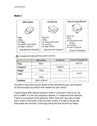 ccj/skk2/2010



Model 4




You want to buy some biscuits. Based on the information given, which packet
of biscuits would you prefer? Give reasons for your choice.

I would choose Milk Cookies because I think it is the best. First of all, the
price is RM4. It is not very expensive. Besides, it is imported from Australia.
I want to try products from Australia. Other than that, the taste is milky
and it melts in the mouth. I like the taste. Lastly, it is high in calcium. My
body needs the nutrients. I will enjoy eating the biscuits with my family.




                                     - 26 -
 