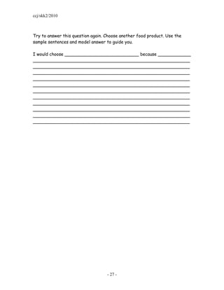 ccj/skk2/2010



Try to answer this question again. Choose another food product. Use the
sample sentences and model answer to guide you.

I would choose ___________________________ because ____________
_________________________________________________________
_________________________________________________________
_________________________________________________________
_________________________________________________________
_________________________________________________________
_________________________________________________________
_________________________________________________________
_________________________________________________________
_________________________________________________________
_________________________________________________________
_________________________________________________________




                                   - 27 -
 